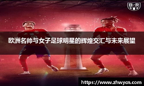 欧洲名帅与女子足球明星的辉煌交汇与未来展望