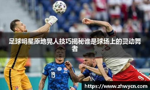 足球明星原地晃人技巧揭秘谁是球场上的灵动舞者